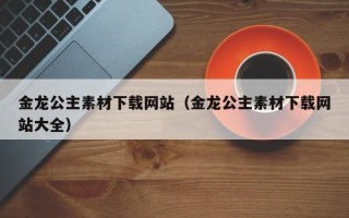 绵阳金龙公主素材下载网站（金龙公主素材下载网站大全）