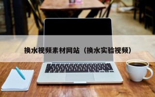 绵阳换水视频素材网站（换水实验视频）