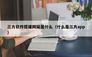 绵阳三方软件搭建网站是什么（什么是三方app）
