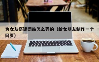 绵阳为女友搭建网站怎么弄的（给女朋友制作一个网页）
